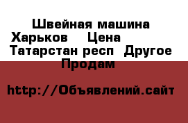 Швейная машина Харьков  › Цена ­ 1 000 - Татарстан респ. Другое » Продам   